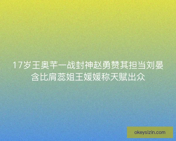 17岁王奥芊一战封神赵勇赞其担当刘晏含比肩蕊姐王媛媛称天赋出众