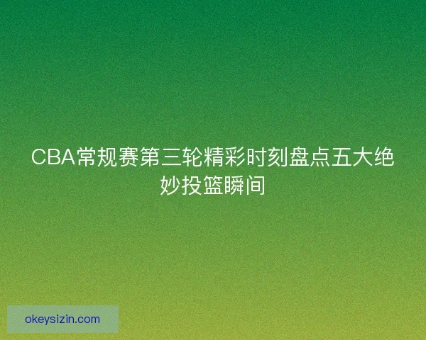 CBA常规赛第三轮精彩时刻盘点五大绝妙投篮瞬间