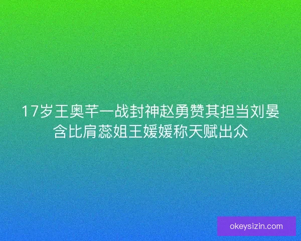 17岁王奥芊一战封神赵勇赞其担当刘晏含比肩蕊姐王媛媛称天赋出众