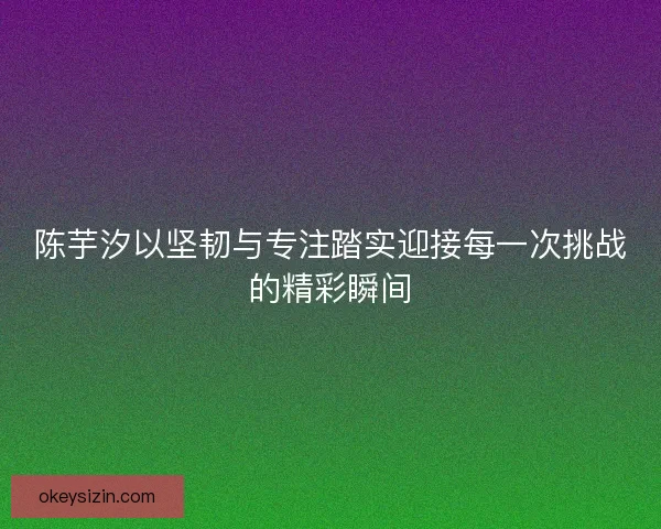 陈芋汐以坚韧与专注踏实迎接每一次挑战的精彩瞬间