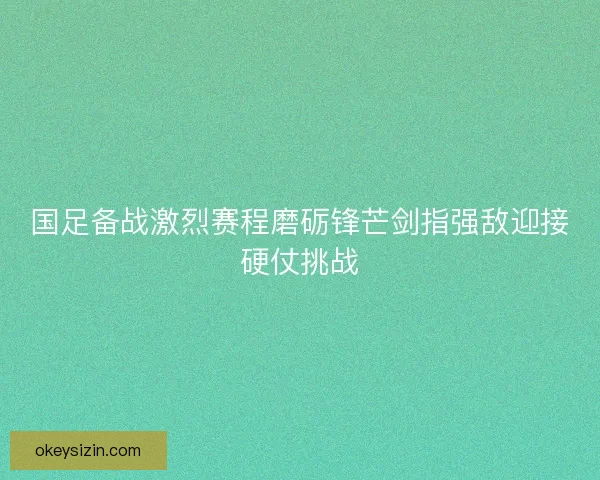 国足备战激烈赛程磨砺锋芒剑指强敌迎接硬仗挑战