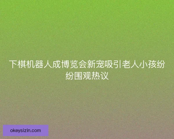 下棋机器人成博览会新宠吸引老人小孩纷纷围观热议